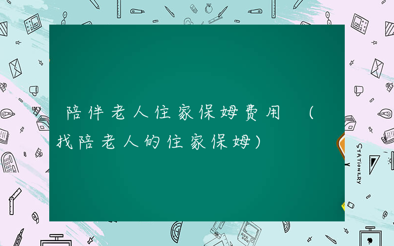陪伴老人住家保姆费用 (找陪老人的住家保姆)